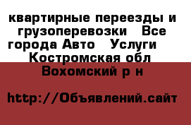 квартирные переезды и грузоперевозки - Все города Авто » Услуги   . Костромская обл.,Вохомский р-н